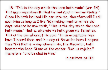     18. "This is the day which the Lord hath made" (ver. 24). This man remembereth that he had said in former Psalms," Since He hath inclined His ear unto me, therefore will I call upon Him as long as I live;"(6) making mention of his old days; whence he now saith, "This is the day which the Lord hath made;" that is, wherein He hath given me Salvation. This is the day whereof He said, "In an acceptable time have I heard thee, and in a day of Salvation have I helped thee;"(7) that is, a day wherein He, the Mediator, hath become the head Stone of the corner. "Let us rejoice," therefore, "and be glad in Him."
             st Austustine, ennarationes in psalmos, ps 118